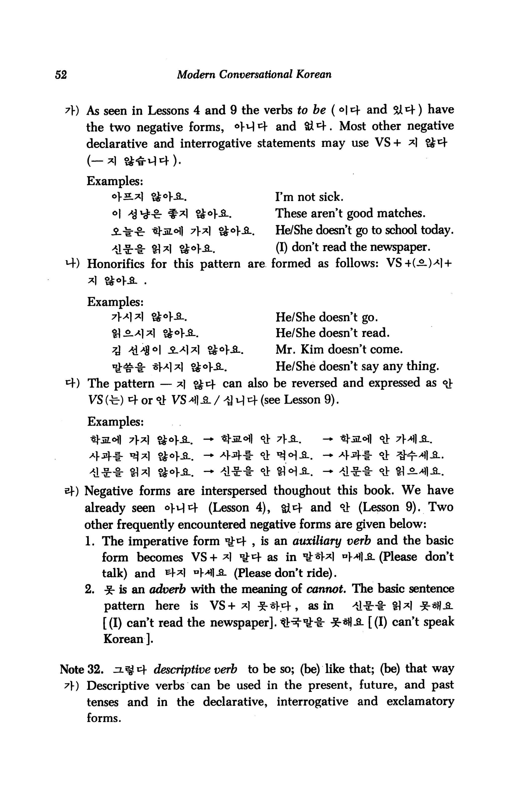 52                      Modern Conversational Korean


     As seen in Lessons 4 and 9 the verbs to be ( °* and SA^f) have
     the two negative forms,           °M4 and &*+. Most other negative
     declarative and interrogative statements may use VS+ *]


     Examples:
           o>n.^| &°K2_.                     I'm not sick.

           °l ^j^-c: ^*1 &°KS-.              These aren't good matches.
                           7* &*}£-.       He/She doesn't go to school today.
                           °K8-.             (I) don't read the newspaper.
 MO Honorifics for this pattern are formed as follows: VS4(-£.)4 +


     Examples:
           7x* &*Ka_.                     He/She doesn't go.
           tl-^1*) $&*}£-.                   He/She doesn't read.
                               &°K3-.        Mr. Kim doesn't come.
                           ?iol--2-.         He/She doesn't say any thing.
     The pattern — *| ?Jcf can also be reversed and expressed as <>}■
     VS (t) 4 or dJ VS 4 .S. / >a u| cf (see Lesson 9).

     Examples:




 sf) Negative forms are interspersed thoughout this book. We have
     already seen oH1}         (Lesson 4),    &4 and °i (Lesson 9). Two
     other frequently encountered negative forms are given below:
     1. The imperative form °J;t+ , is an auxiliary verb and the basic
          form becomes VS+ *1 ^4 as in °J:*W °M1 -2- (Please don't
          talk) and   *+*l "Ml-S- (Please don't ride).
     2.   * is an adverb with the meaning of cannot The basic sentence
          pattern here is VS+ *| ^h1}* as in          AA^-%r SM *«H-S-
          [(I) can't read the newspaper]. *^nJ-l: *«fl^- [(I) can't speak
          Korean].

Note 32. ^4 descriptive verb            to be so; (be) like that; (be) that way
 A) Descriptive verbs can be used in the present, future, and past
     tenses and in the declarative,          interrogative and exclamatory
     forms.
 