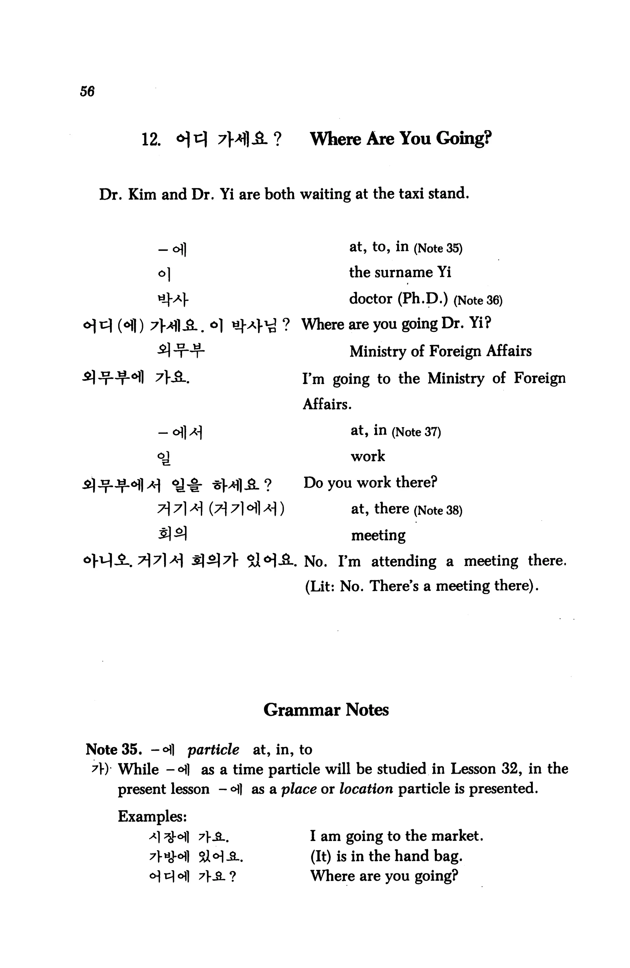 56



           12.    <H^ 7H1-3-?            Where Are You Going?


     Dr. Kim and Dr. Yi are both waiting at the taxi stand.



             - o))                             at, to, in (Note 35)

             o|                                the surname Yi

             «M-                               doctor (Ph.D.) (Note 36)

       (°fl) ?MI-3-. o] *$*}*£ ? Where are you going Dr. Yi?
             3] -T-T-                          Ministry of Foreign Affairs
             7}&.                       rm going to the Ministry of Foreign
                                        Affairs.

             -6]A]                            at, in (Note 37)

             <^                                work

                        -&>>Hl-SL?      Do you work there?
             7 7} a] [7] 7] °] a )              at, there (Note 38)

                                                   meeting

                                        No. I'm attending a meeting there.
                                        (Lit: No. There's a meeting there).




                                 Grammar Notes

Note 35. -°fl        particle   at, in, to
 ?})• While -ofl as a time particle will be studied in Lesson 32, in the
       present lesson - <>fl as a place or location particle is presented.

       Examples:
                      7>Jl.              I am going to the market.
                      Si^iL.             (It) is in the hand bag.
            <H ^ °fl 7f^L ?              Where are you going?
 