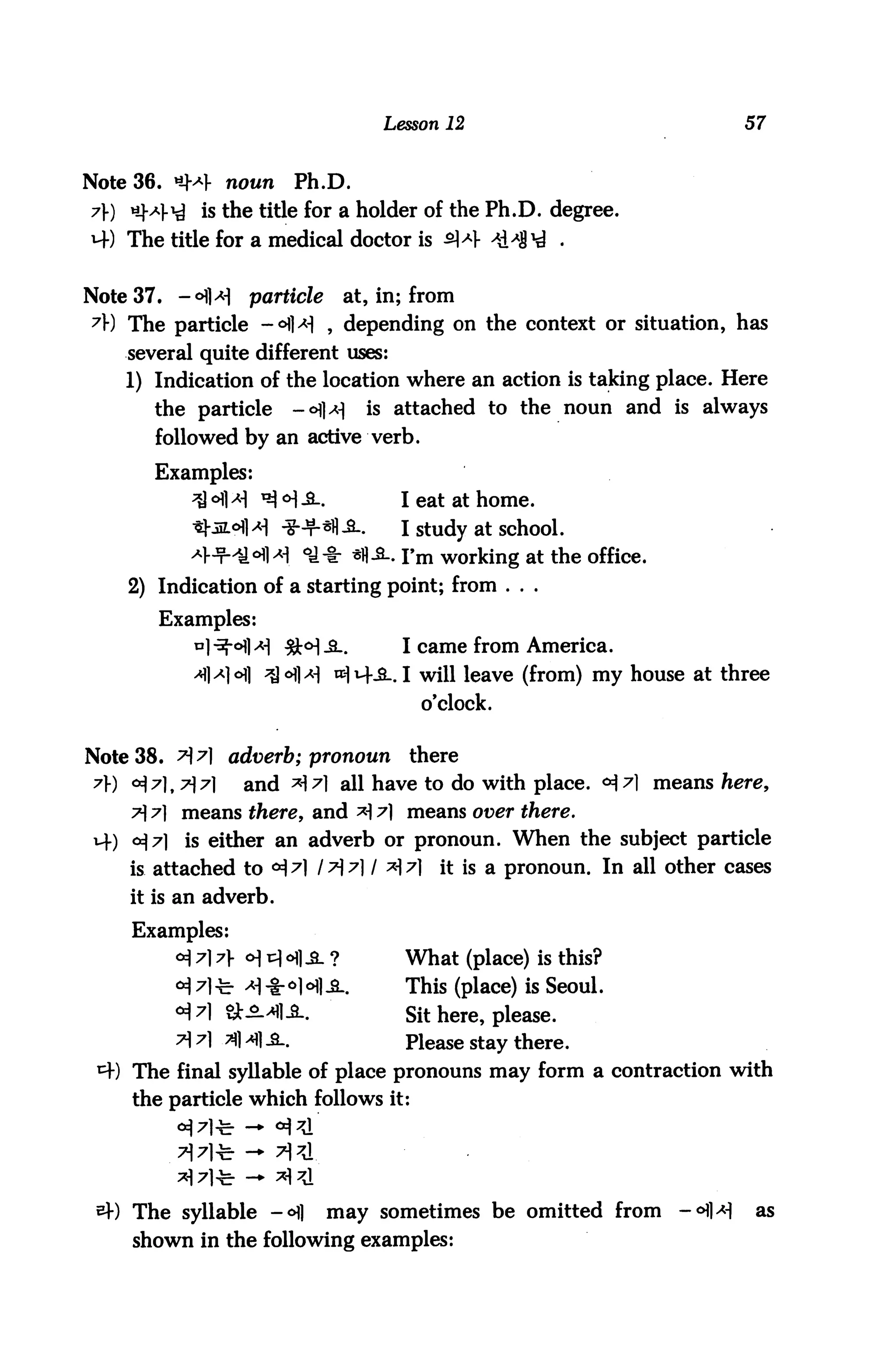 Lesson 12                               57


Note 36. *M- noun             Ph.D.
7) «M-^ is the title for a holder of the Ph.D. degree.
4) The title for a medical doctor is 4


Note 37. -°]*]       particle         at, in; from
7) The particle -<H]>H , depending on the context or situation, has
    several quite different uses:
    1) Indication of the location where an action is taking place. Here
        the particle          -<HH       is attached to the noun and is always
        followed by an active verb.

        Examples:
                           <H-S_.            I eat at home.
                           *+*fl-a-.         I study at school.
                              <&■§■ *H-S-. I'm working at the office.
    2) Indication of a starting point; from . . .
        Examples:
                                             I came from America.
                                    lxm--S-. I will leave (from) my house at three
                                               o'clock.

Note 38. >7] adverb; pronoun                 there
 7) °i7]t7l7l       and ^7] all have to do with place. <H^1 means here,
     7 7] means there, and *17] means over there.
 H-) 0^7]    is either an adverb or pronoun. When the subject particle
     is attached to <H 7] I t 7] I x 7]        it is a pronoun. In all other cases
     it is an adverb.
     Examples:
            <*) 7] 7} o] v 6] &. ?         What (place) is this?
            <H 71-fe- ^ *o)ofli.             This (place) is Seoul.
            <*M 8Jt-S->flA.                  Sit here, please.
            7] 7] 31 a] a.                  Please stay there.
 ^f) The final syllable of place pronouns may form a contraction with
     the particle which follows it:




     The syllable -<H]              may sometimes be omitted from         -°fl>H    as
     shown in the following examples:
 