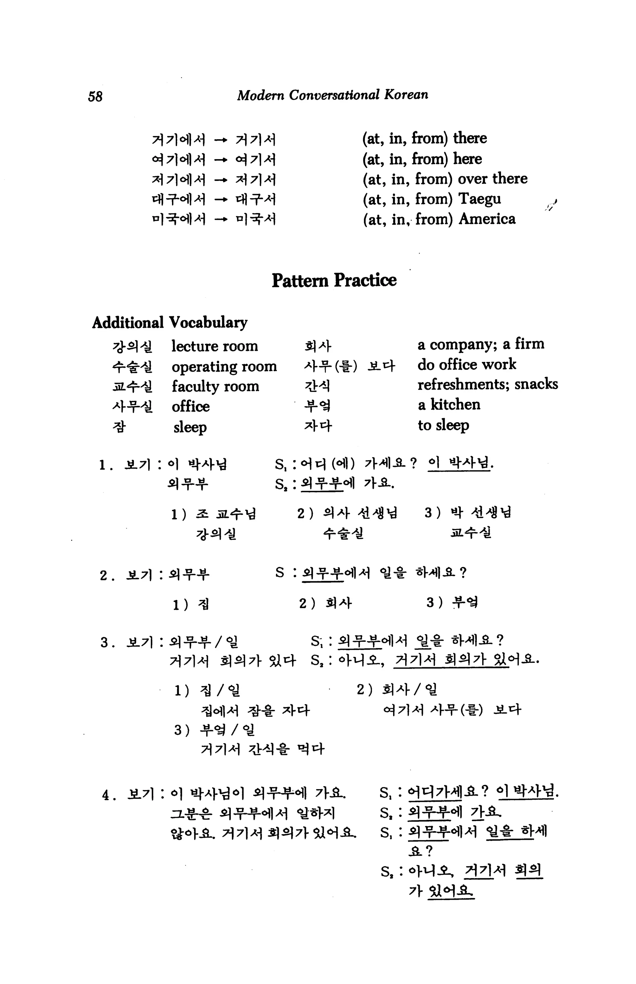 58                            Modern Conversational Korean



                                                  (at, in, from) there
                                                  (at, in, from) here
                                                  (at, in, from) over there
                                                  (at, in, from) Taegu
                                                  (at, in, from) America



                                   Pattern Practice


Additional Vocabulary
      7<J-^lil   lecture room                             a company; a firm
      *r#iJ      operating room                           do office work
      in.*ril    faculty room                             refreshments; snacks
      4-f^S      office                                   a kitchen
      ^          sleep                                    to sleep


 l.     2-7) : o]     «|a>^        s,:                   ? *1 nM-id.
                                   s.:

                 1)                        2)               3)




 2.                                S   :


                 1)                        2)               3)


                                            s.:




                 3)




  4.
 