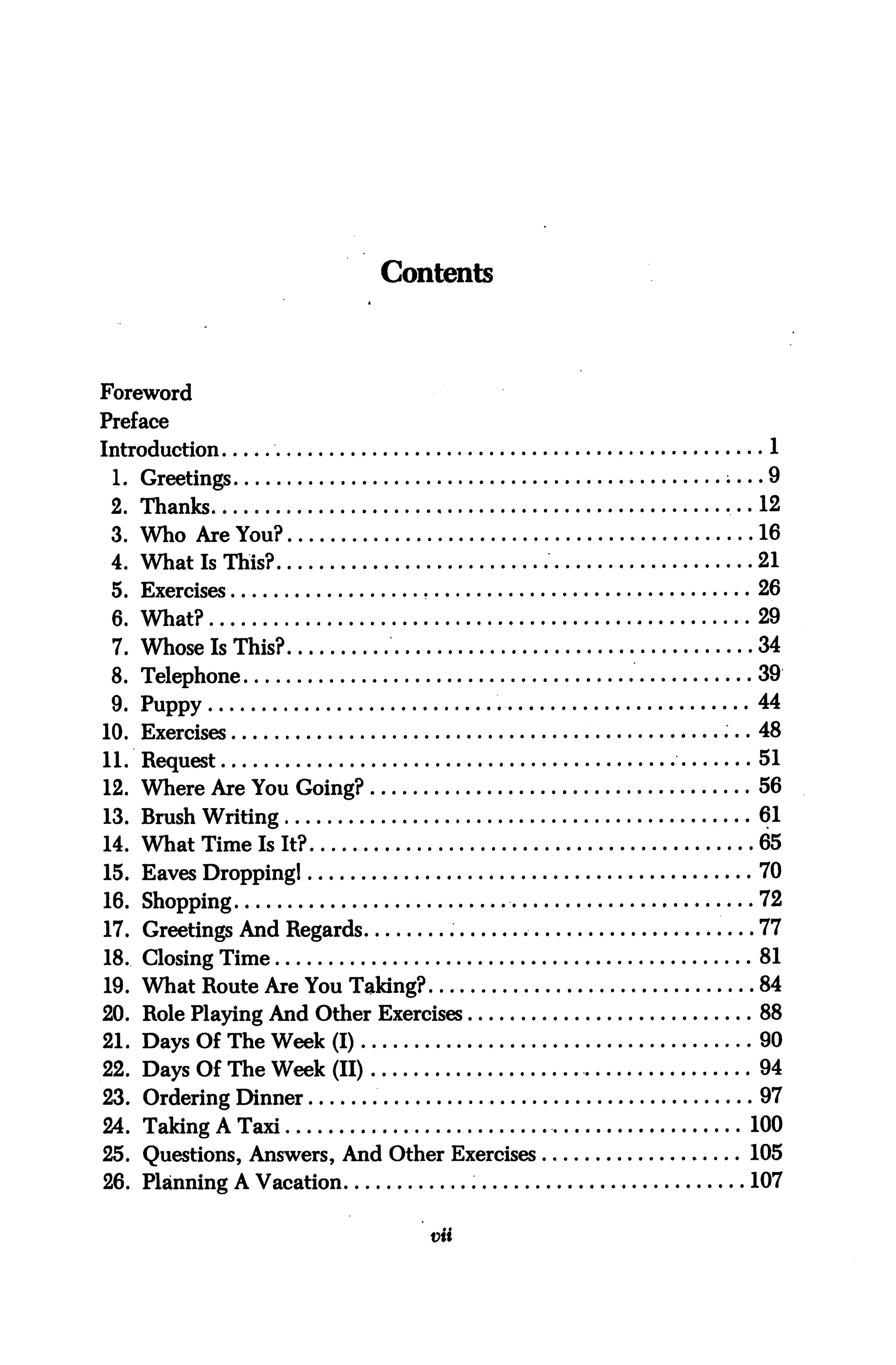 Contents




Foreword
Preface
Introduction                                   1
 1. Greetings                                  9
 2. Thanks                                    12
 3. Who Are You?                              16
 4. What Is This?                             21
 5. Exercises                                 26
 6. What?                                     29
 7.   Whose Is This?                          34
 8.   Telephone                               39
 9.   Puppy                                   44
10.   Exercises                               48
11.   Request                                 51
12.   Where Are You Going?                    56
13. Brush Writing                             61
14. What Time Is It?                          65
15. Eaves Dropping!                           70
16. Shopping                                  72
17. Greetings And Regards                     77
18. Closing Time                              81
19. What Route Are You Taking?                84
20. Role Playing And Other Exercises          88
21. Days Of The Week (I)                      90
22. Days Of The Week (II)                     94
23. Ordering Dinner                           97
24. Taking A Taxi                             100
25. Questions, Answers, And Other Exercises   105
26. Planning A Vacation                       107

                                 vii
 