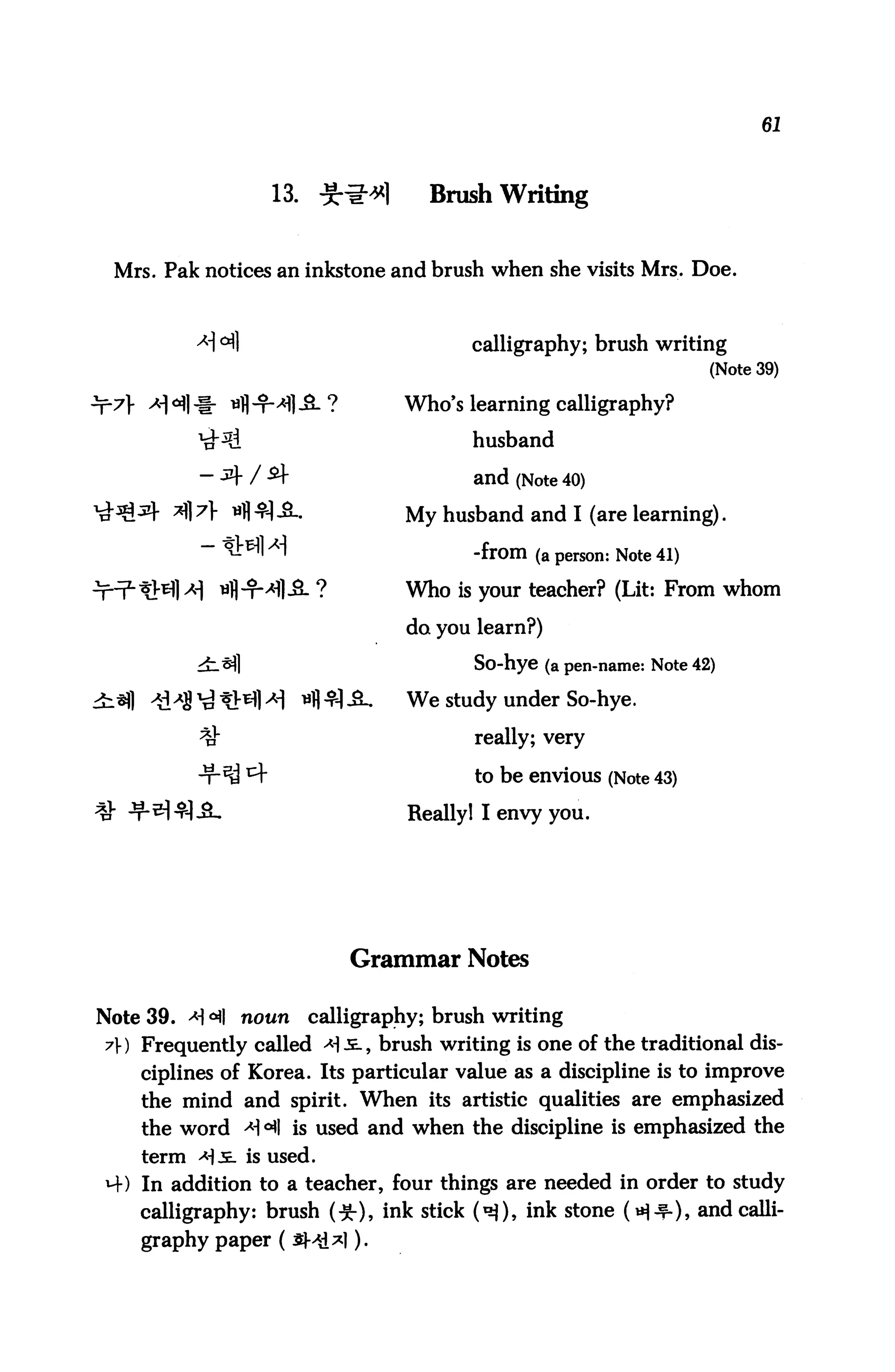 61



                  13. ^*1          Brush Writing


 Mrs. Pak notices an inkstone and brush when she visits Mrs. Doe.



                                       calligraphy; brush writing
                                                                    (Note 39)

                                Who's learning calligraphy?

                                        husband

                                        and (Note 40)
                                My husband and I (are learning).

                                        -from (a person: Note 41)
                                Who is your teacher? (Lit: From whom

                                 do you learn?)

                                        So-hye (a pen-name: Note 42)

                                 We study under So-hye.

                                        really; very

                                        to be envious (Note 43)

                                 Really1 I envy you.




                           Grammar Notes

Note 39. >H °*l noun   calligraphy; brush writing
7) Frequently called -*!.£., brush writing is one of the traditional dis
    ciplines of Korea. Its particular value as a discipline is to improve
    the mind and spirit. When its artistic qualities are emphasized
    the word >H °fl is used and when the discipline is emphasized the
    term *)&. is used.
M-) In addition to a teacher, four things are needed in order to study
    calligraphy: brush (■£), ink stick (^), ink stone H-r-)> and calli
    graphy paper (£H1*1 )•
 
