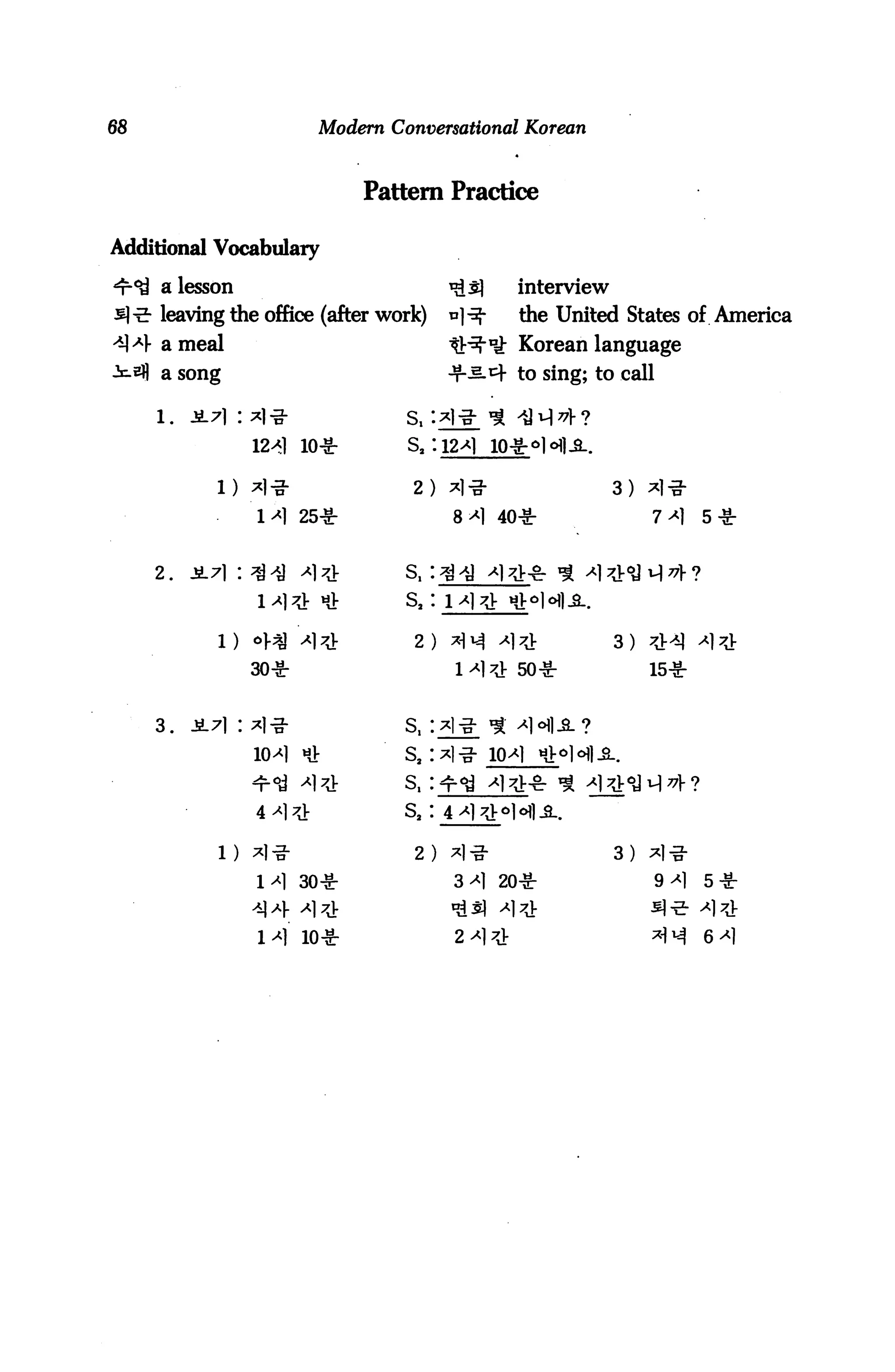 68                         Modern Conversational Korean



                               Pattern Practice

Additional Vocabulary

     a lesson                              **L$   interview
     leaving the office (after work)       n]-^-   the United States of America
     a meal                                t^lt Korean language
     a song                                -t-^-4 to sing; to call

     1.

                      10*

           i) *i-g-                  2) *)-g-                  3:
                M 25*                      8*1 40*                  7*1    5*


     2.
                1^7j- tiV           Sa :


                                     2 ) *N ^1^                3) ^]r^]
                30*                        1^71 50*                 15*




                io^I *              sa:


                4 ^1 7J;            S2 I

           1) *]-3-                  2)
                1^1 30*                    3^1 20*                   9^1   5*


                1^] 10*                    2>
 