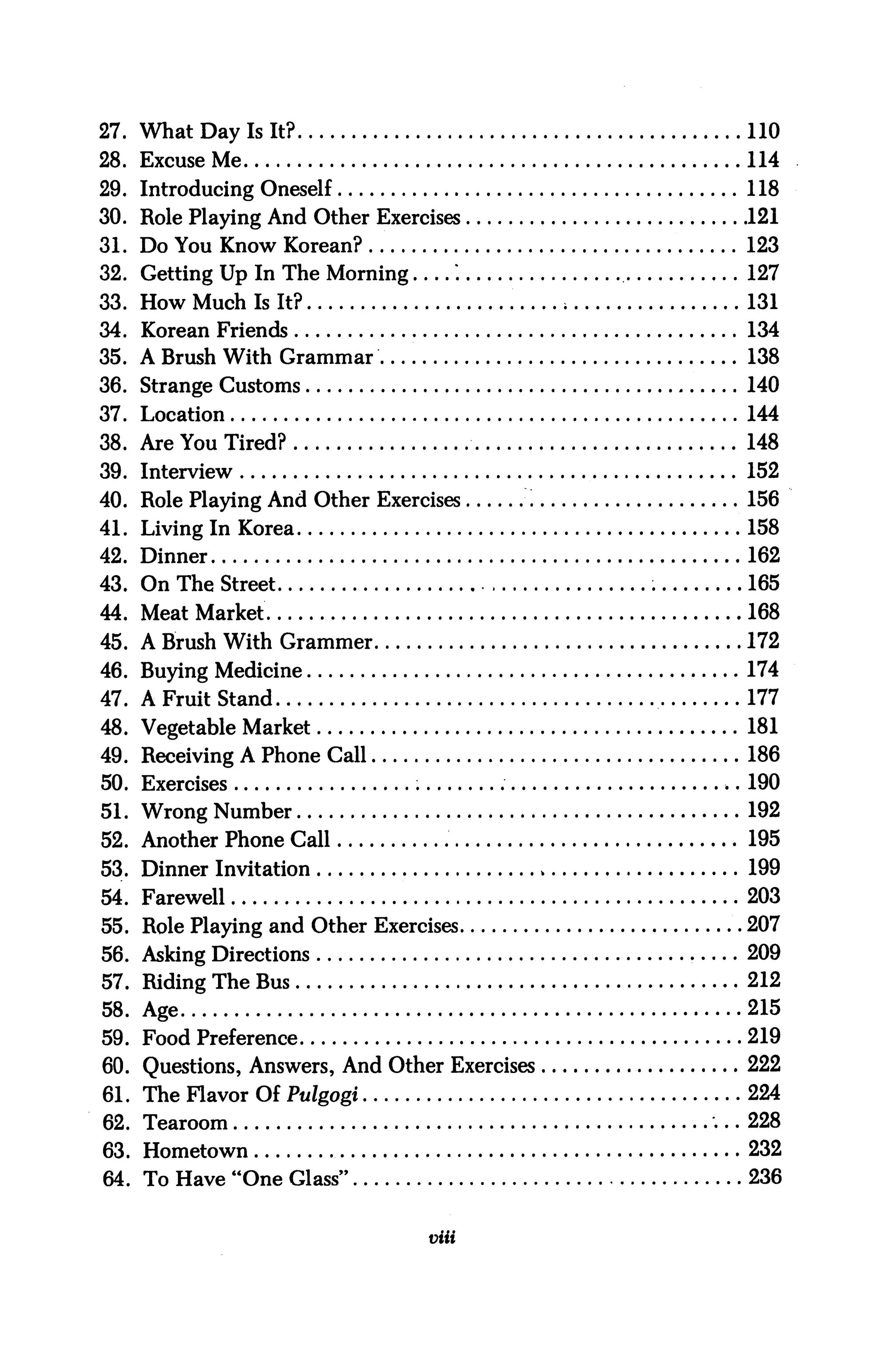 27. What Day Is It?                                110
28. Excuse Me                                      114
29. Introducing Oneself                            118
30. Role Playing And Other Exercises               121
31. Do You Know Korean?                            123
32. Getting Up In The Morning       *.             127
33. How Much Is It?                                131
34. Korean Friends                                 134
35. A Brush With Grammar                           138
36. Strange Customs                                140
37. Location                                       144
38. Are You Tired?                                 148
39. Interview                                      152
40. Role Playing And Other Exercises               156
41. Living In Korea                               .158
42. Dinner                                         162
43. On The Street                        ,         165
44. Meat Market                                    168
45. A Brush With Grammer                           172
46. Buying Medicine                                174
47. A Fruit Stand                                  177
48. Vegetable Market                               181
49. Receiving A Phone Call                         186
50. Exercises                                      190
51. Wrong Number                                   192
52. Another Phone Call                             195
53. Dinner Invitation                         *    199
54. Farewell                                       203
55. Role Playing and Other Exercises              .207
56. Asking Directions                              209
57. Riding The Bus                                 212
58. Age                                            215
59. Food Preference                                219
60. Questions, Answers, And Other Exercises        222
61. The Flavor Of Pulgogi                          224
62. Tearoom                                        228
63. Hometown                                       232
64. To Have "One Glass"                            236


                                 viii
 