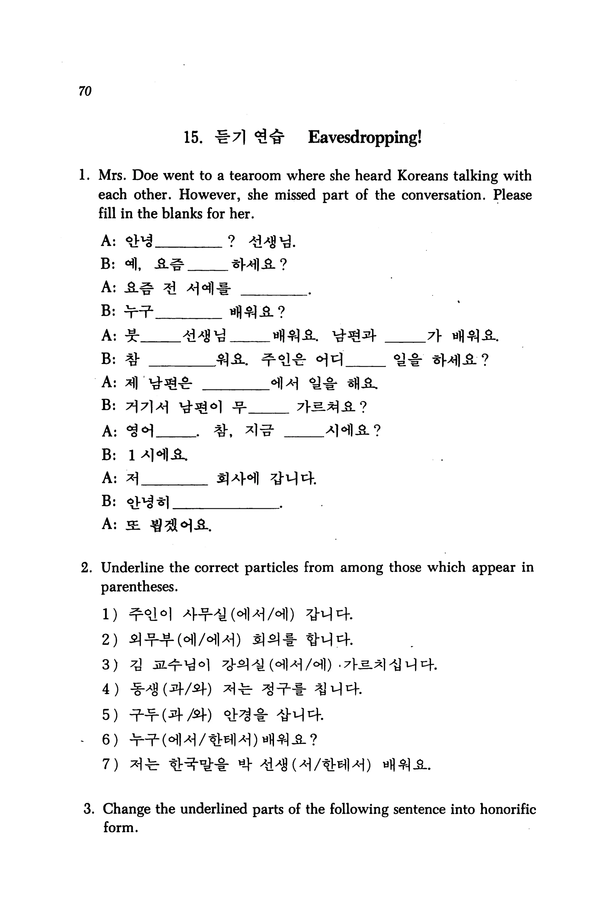 70



                    15. #7] <£<§•   Eavesdropping!

1. Mrs. Doe went to a tearoom where she heard Koreans talking with
     each other. However, she missed part of the conversation. Please
     fill in the blanks for her.




                                                     7} nfl4q.fi.




2. Underline the correct particles from among those which appear in
     parentheses.

     l)
     2)

     3)

     4)

     5) ^-^(^1-/5+)       °V^ -I:

     6)

     7)


3. Change the underlined parts of the following sentence into honorific
     form.
 