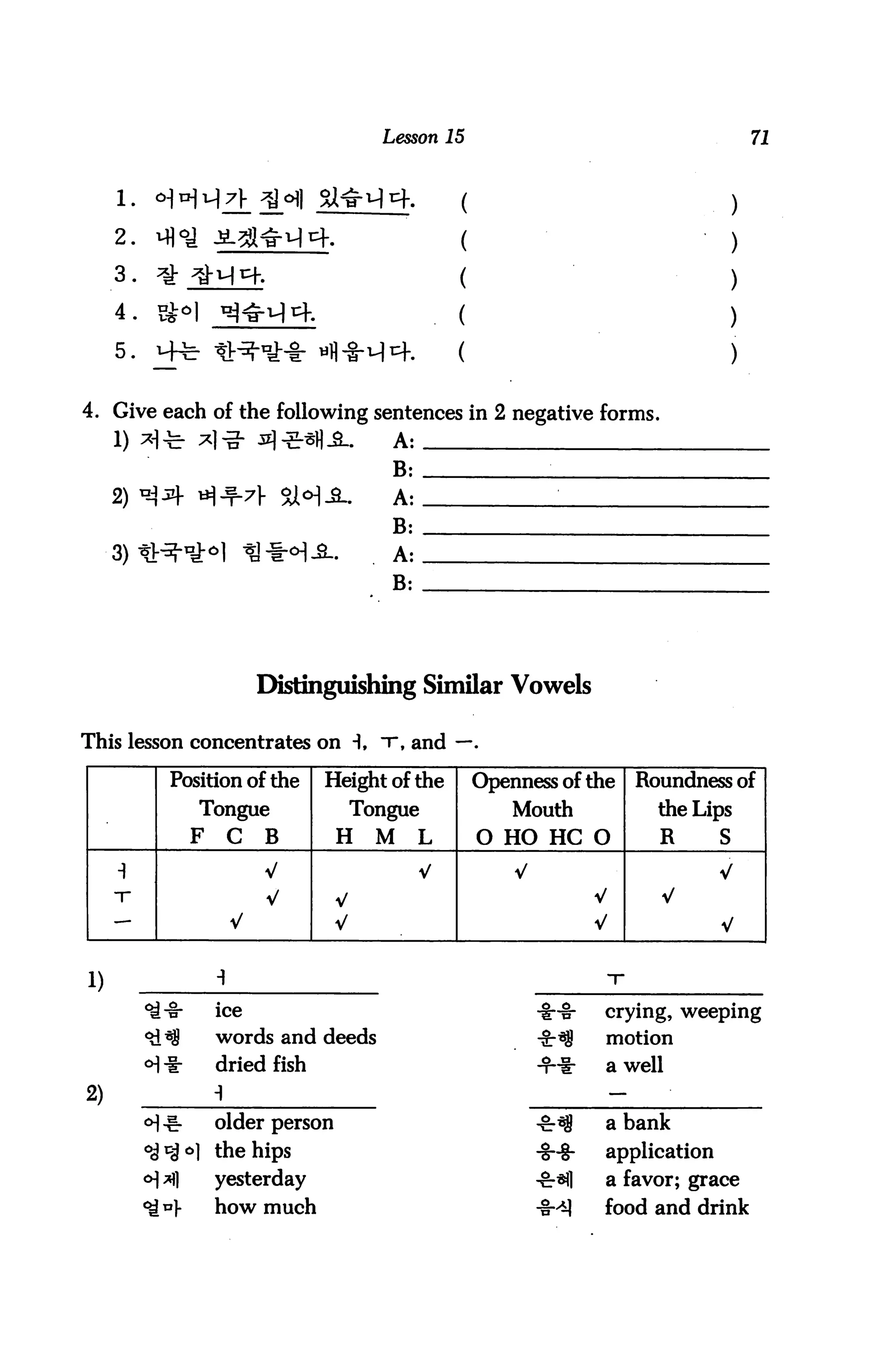 Lesson 15                                           71


     1.     o]v]x
                                                                                             )
     2.     Ml°^                                                                             )
     ^ •     ^r ^y•M^.                                 (                                     )
     4 .     v$°                                                                            )
     5.     H-^ ^V-^-^-§- u)]-§-u)c}-.                 (                                     )

4. Give each of the following sentences in 2 negative forms.
     1) ^-TT ^i]-3- :s]-?-sH_a-.              A:
                                              B:

     2) ^^f B
                                              B:

     3) t!:^"1^1
                                              B:




                              Distinguishing Similar Vowels

This lesson concentrates on -1, t, and —.

               Position of the       Height of the         Openness of the     Roundness of
                    Tongue                 Tongue              Mouth             the Lips
                    F    C    B        H     M     L       O HO HC O             R       S

                              V                    V           V                         V
                                       V                                   V     V
                         V             V                                   V             V


1)
                        ice                                                crying, weeping

                        words and deeds                                    motion
                        dried fish                                 +♦      a well
2)
           <H -g-       older person                                       a bank
           ^ol the hips                                            -S-8-   application
           <H ^1        yesterday                                          a favor; grace
           <£*}         how much                                           food and drink
 