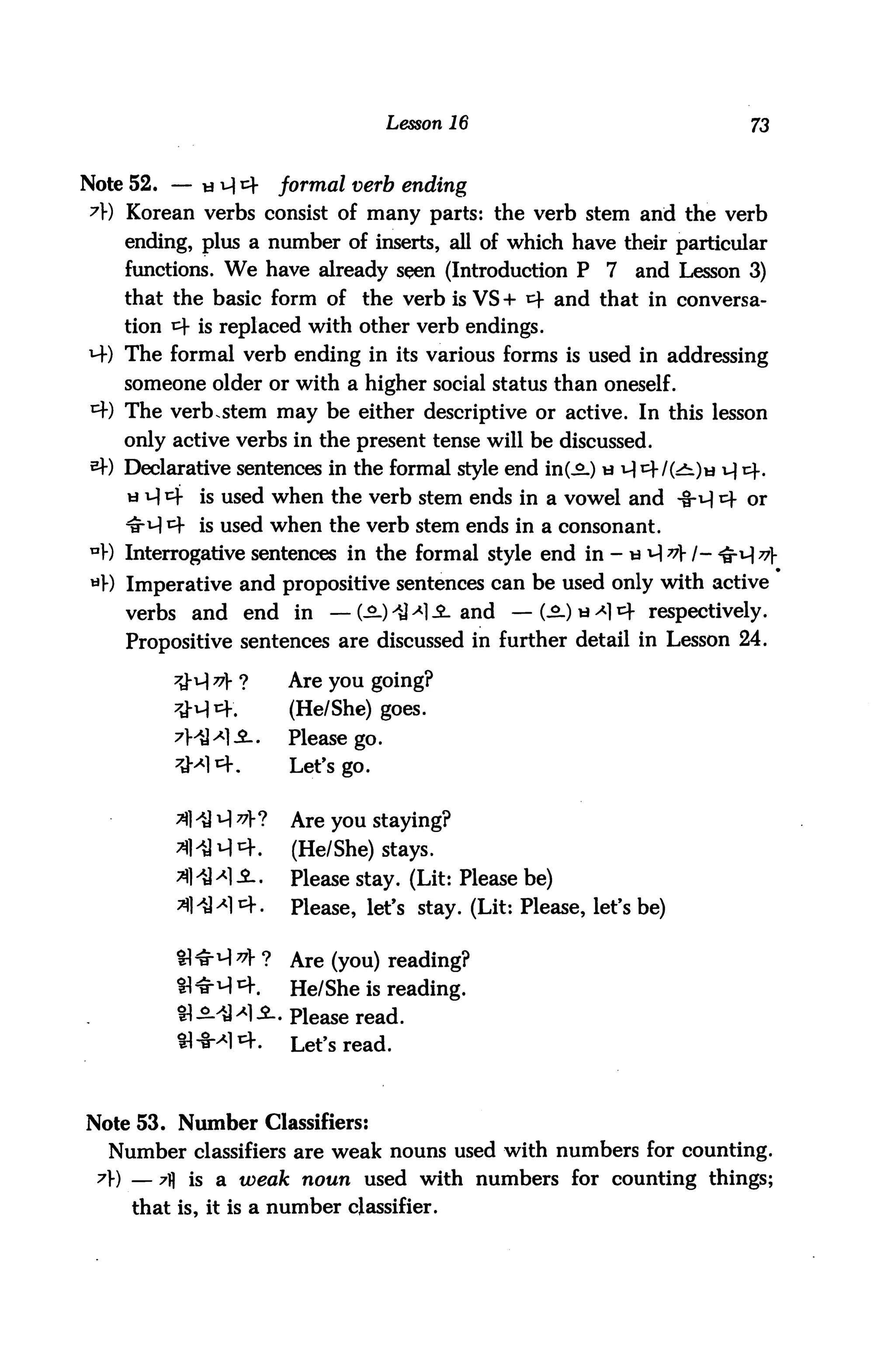Lesson 16                                73



Note 52. — « ^ cf      formal verb ending
A) Korean verbs consist of many parts: the verb stem and the verb
    ending, plus a number of inserts, all of which have their particular
    functions. We have already sqen (Introduction P         7   and Lesson 3)
    that the basic form of the verb is VS + *4 and that in conversa
    tion ^f is replaced with other verb endings.
M-) The formal verb ending in its various forms is used in addressing
    someone older or with a higher social status than oneself.
*+) The verb.stem may be either descriptive or active. In this lesson
    only active verbs in the present tense will be discussed.
*) Declarative sentences in the formal style end in(^L) u ^ cf I(£l)w u| i=f.
    u i-l cf is used when the verb stem ends in a vowel and -8-v} «+ or
    itA *4 is used when the verb stem ends in a consonant.
nV) Interrogative sentences in the formal style end in - w i-| v /- <&^v
*V) Imperative and propositive sentences can be used only with active
    verbs and end in — (£) -U *] -£- and — (^.)w^14 respectively.
    Propositive sentences are discussed in further detail in Lesson 24.

                       Are you going?
                        (He/She) goes.
         7MMI.2..      Please go.
         ^M1*,          Let's go.


          A -H A ^V?    Are you staying?
                        (He/She) stays.
                        Please stay. (Lit: Please be)
                        Please, let's stay. (Lit: Please, let's be)


                        Are (you) reading?
                        He/She is reading.
          tl.MM.SL. p^ase read.
                        Let's read.



Note 53. Number Classifiers:
  Number classifiers are weak nouns used with numbers for counting.
 7) — A is a weak noun used with numbers for counting things;
    that is, it is a number classifier.
 
