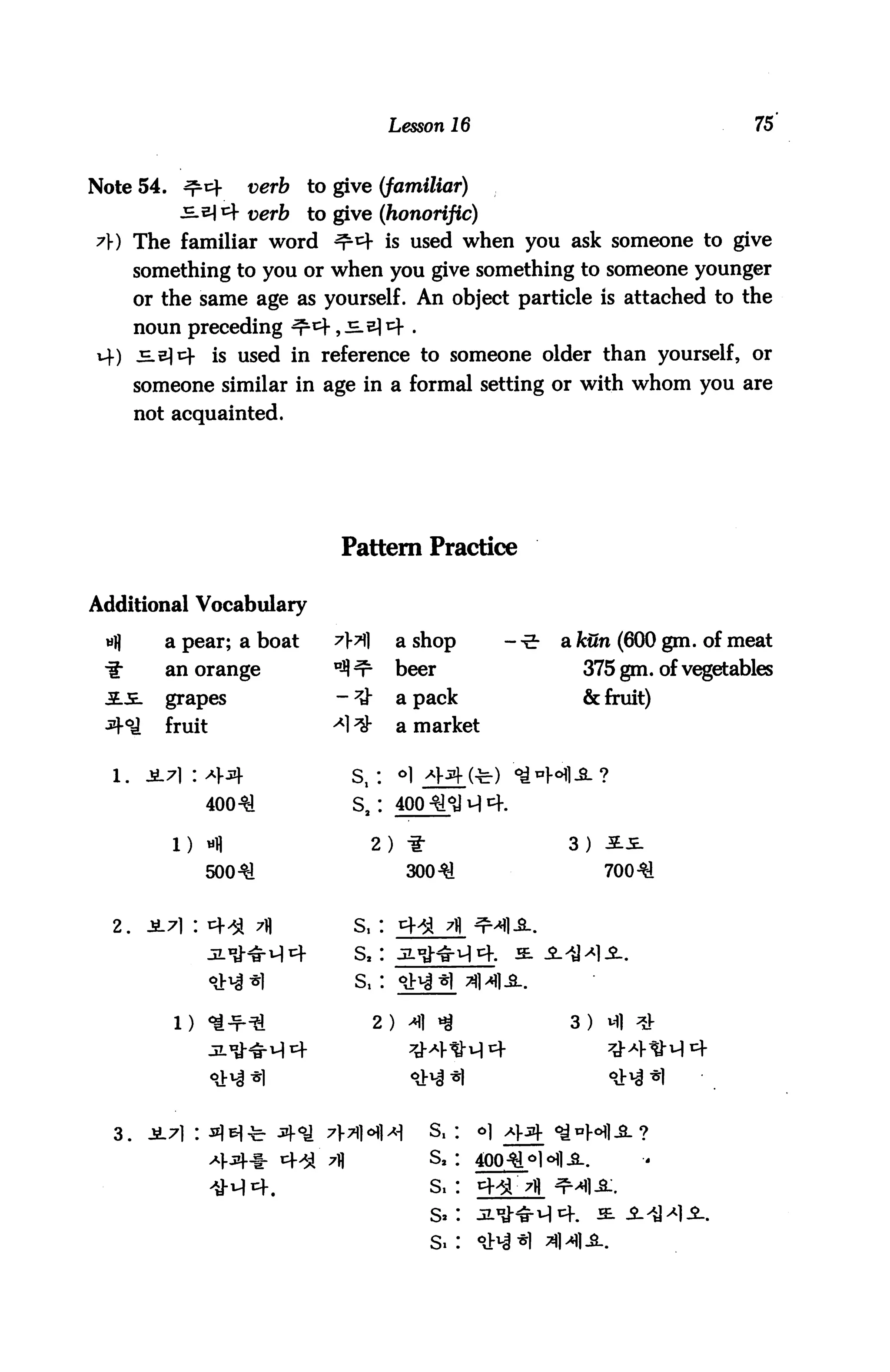 Lesson 16                              75


Note 54. ^cf        verb   to give (familiar)
           s^^ verb       to give (honorific)
?}) The familiar word ^*+ is used when you ask someone to give
       something to you or when you give something to someone younger
       or the same age as yourself. An object particle is attached to the
       noun preceding ^^ ,ss)4.
vf) JE-em- is used in reference to someone older than yourself, or
       someone similar in age in a formal setting or with whom you are
       not acquainted.




                              Pattern Practice

Additional Vocabulary

 wl)      a pear; a boat                  a shop        a kun (600 gm. of meat
 if       an orange                       beer            375 gm. of vegetables
          grapes                          a pack          & fruit)
          fruit                           a market


                               s,:
                40031           s,:

           1)                        2)                 3)
                50031                      30031             70031


  2.                            S,
                                S,



           1)                        2)                 3)




  3.                                         S.    o]

                                             s2
 