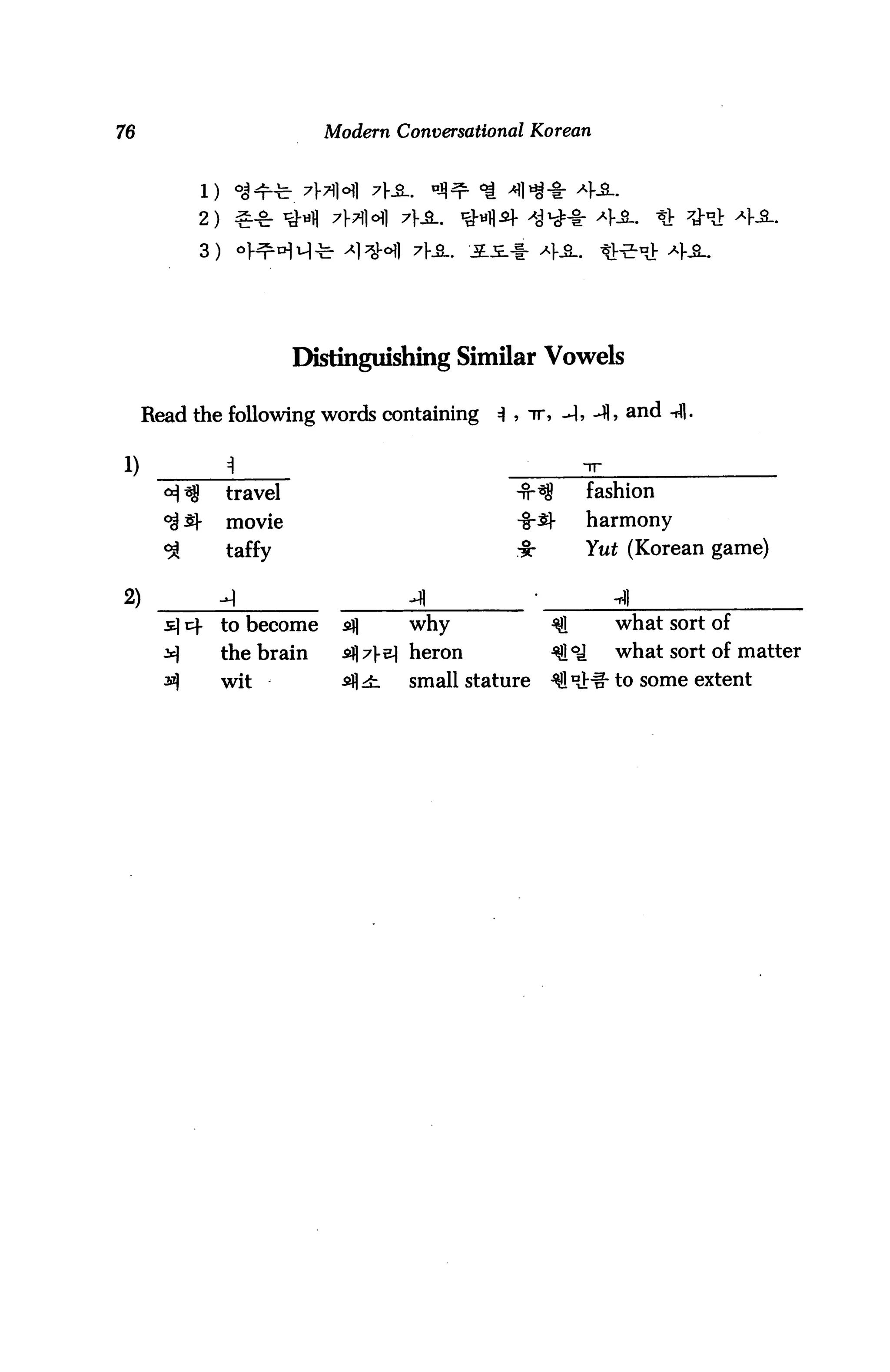 76                          Modern Conversational Korean




           2)
           3)




                         Distinguishing Similar Vowels

     Read the following words containing 3 , ir, -I, -41, and -rfl.

1)
                travel                                   fashion
                movie                           -§-5}-   harmony
                taffy                           ii:      Yut (Korean game)

2)              -I
                to become           why                     what sort of
                the brain           heron                   what sort of matter
                wit                 small stature          - to some extent
 
