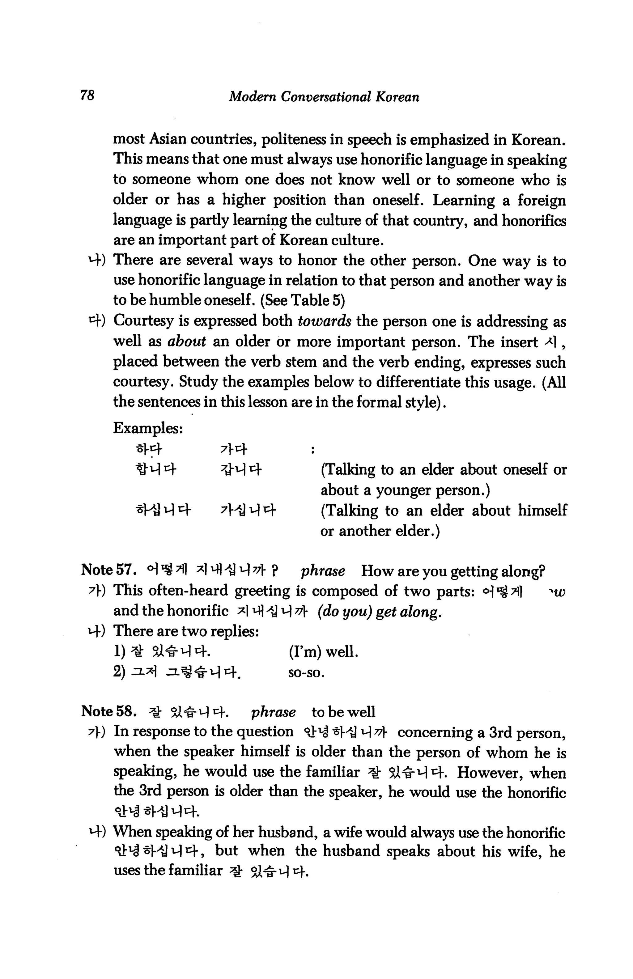 78                     Modern Conversational Korean


     most Asian countries, politeness in speech is emphasized in Korean.
     This means that one must always use honorific language in speaking
     to someone whom one does not know well or to someone who is
     older or has a higher position than oneself. Learning a foreign
     language is partly learning the culture of that country, and honorifics
     are an important part of Korean culture.
 MO There are several ways to honor the other person. One way is to
     use honorific language in relation to that person and another way is
     to be humble oneself. (See Table 5)
 MO Courtesy is expressed both towards the person one is addressing as
     well as about an older or more important person. The insert ^1,
     placed between the verb stem and the verb ending, expresses such
     courtesy. Study the examples below to differentiate this usage. (All
     the sentences in this lesson are in the formal style).
     Examples:


                                      (Talking to an elder about oneself or
                                      about a younger person.)
                                      (Talking to an elder about himself
                                      or another elder.)


Note 57. cHl^Ml ^l^fliJM^]-?        phrase     How are you getting along?
 ?) This often-heard greeting is composed of two parts:
     and the honorific ^HiJM^V (do you) get along.
 M) There are two replies:
                                 (I'm) well,
                                 so-so.



Note 58.   *£ &TT^tK       phrase    to be well
 7) In response to the question <lN t}^ M v concerning a 3rd person,
     when the speaker himself is older than the person of whom he is
     speaking, he would use the familiar *k Si^M^K However, when
     the 3rd person is older than the speaker, he would use the honorific


     When speaking of her husband, a wife would always use the honorific
     *&% ^^ A 4, but when the husband speaks about his wife, he
     uses the familiar
 