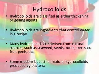 Hydrocolloids
• Hydrocolloids are classified as either thickening
  or gelling agents

• Hydrocolloids are ingredients that control water
  in a recipe

• Many hydrocolloids are derived from natural
  sources, such as seaweed, seeds, roots, tree sap,
  fruit peels, etc

• Some modern but still all-natural hydrocolloids
  produced by bacteria
 