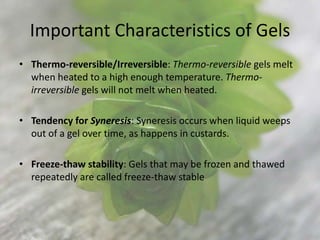 Important Characteristics of Gels
• Thermo-reversible/Irreversible: Thermo-reversible gels melt
  when heated to a high enough temperature. Thermo-
  irreversible gels will not melt when heated.

• Tendency for Syneresis: Syneresis occurs when liquid weeps
  out of a gel over time, as happens in custards.

• Freeze-thaw stability: Gels that may be frozen and thawed
  repeatedly are called freeze-thaw stable
 