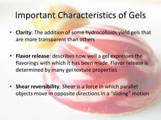 Important Characteristics of Gels
• Clarity: The addition of some hydrocolloids yield gels that
  are more transparent than others

• Flavor release: describes how well a gel expresses the
  flavorings with which it has been made. Flavor release is
  determined by many gel texture properties

• Shear reversibility: Shear is a force in which parallel
  objects move in opposite directions in a “sliding” motion
 