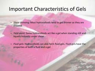 Important Characteristics of Gels

– Shear thinning: Most hydrocolloids tend to get thinner as they are
  sheared

– Yield point: Some hydrocolloids act like a gel when standing still and
  liquefy instantly under shear

– Fluid gels: Hydrocolloids can also form fluid gels. Fluid gels have the
  properties of both a fluid and a gel
 