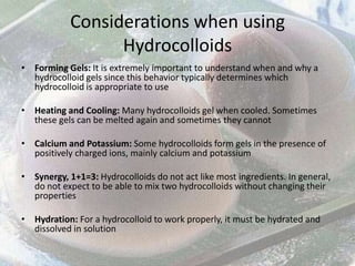 Considerations when using
                  Hydrocolloids
• Forming Gels: It is extremely important to understand when and why a
  hydrocolloid gels since this behavior typically determines which
  hydrocolloid is appropriate to use

• Heating and Cooling: Many hydrocolloids gel when cooled. Sometimes
  these gels can be melted again and sometimes they cannot

• Calcium and Potassium: Some hydrocolloids form gels in the presence of
  positively charged ions, mainly calcium and potassium

• Synergy, 1+1=3: Hydrocolloids do not act like most ingredients. In general,
  do not expect to be able to mix two hydrocolloids without changing their
  properties

• Hydration: For a hydrocolloid to work properly, it must be hydrated and
  dissolved in solution
 