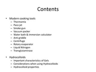 Contents
• Modern cooking tools
   –   Thermomix
   –   Paco jet
   –   Smoke gun
   –   Vacuum packer
   –   Water bath & immersion calculator
   –   Anti griddle
   –   Centrifuge
   –   Rotary evaporator
   –   Liquid Nitrogen
   –   Transglutaminase

• Hydrocolloids
   – Important characteristics of Gels
   – Considerations when using Hydrocolloids
   – Hydrocolloid properties
 