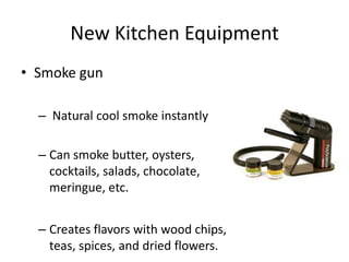 New Kitchen Equipment
• Smoke gun

  – Natural cool smoke instantly

  – Can smoke butter, oysters,
    cocktails, salads, chocolate,
    meringue, etc.


  – Creates flavors with wood chips,
    teas, spices, and dried flowers.
 