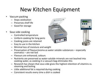 New Kitchen Equipment
• Vaccum packing
   – Stops oxidization
   – Preserves shelf life
   – Good for storage

• Sous vide cooking
   –   Controlled temperature
   –   Uniform cooking for long periods
   –   Cooking juices are retained
   –   Easy to use in the kitchen
   –   Minimal loss of moisture and weight
   –   Preservation of flavour/aroma as water soluble substances – especially
       aromatics – are not lost
   –   Flavours are enhanced, colours
   –   Nutrients are preserved as water-soluble minerals are not leached into
       cooking water, as cooking in a vacuum bag eliminates this
   –   Research has shown that sous vide gives the highest retention of vitamins vs.
       steaming and boiling
   –   Little additional fat is required during cooking
   –   Consistent results every time a dish is cooked
 