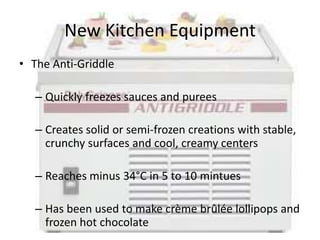 New Kitchen Equipment
• The Anti-Griddle

   – Quickly freezes sauces and purees

   – Creates solid or semi-frozen creations with stable,
     crunchy surfaces and cool, creamy centers

   – Reaches minus 34°C in 5 to 10 mintues

   – Has been used to make crème brûlée lollipops and
     frozen hot chocolate
 