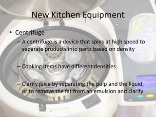 New Kitchen Equipment
• Centrifuge
  – A centrifuge is a device that spins at high speed to
    separate products into parts based on density

  – Cooking items have different densities

  – Clarify juice by separating the pulp and the liquid,
    or to remove the fat from an emulsion and clarify
 