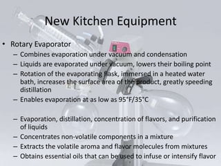 New Kitchen Equipment
• Rotary Evaporator
   – Combines evaporation under vacuum and condensation
   – Liquids are evaporated under vacuum, lowers their boiling point
   – Rotation of the evaporating flask, immersed in a heated water
     bath, increases the surface area of the product, greatly speeding
     distillation
   – Enables evaporation at as low as 95°F/35°C

   – Evaporation, distillation, concentration of flavors, and purification
     of liquids
   – Concentrates non-volatile components in a mixture
   – Extracts the volatile aroma and flavor molecules from mixtures
   – Obtains essential oils that can be used to infuse or intensify flavor
 
