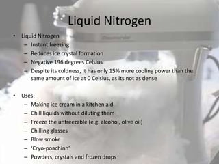 Liquid Nitrogen
• Liquid Nitrogen
   – Instant freezing
   – Reduces ice crystal formation
   – Negative 196 degrees Celsius
   – Despite its coldness, it has only 15% more cooling power than the
      same amount of ice at 0 Celsius, as its not as dense

• Uses:
   – Making ice cream in a kitchen aid
   – Chill liquids without diluting them
   – Freeze the unfreezable (e.g. alcohol, olive oil)
   – Chilling glasses
   – Blow smoke
   – ‘Cryo-poachinh’
   – Powders, crystals and frozen drops
 