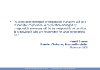  “A corporation managed by responsible managers will be a
  responsible corporation; a corporation managed by
  irresponsible managers will be an irresponsible corporation.
  It is individuals who are responsible for what corporations
  do.”

                                                    Harold Burson
                               Founder Chairman, Burson-Marsteller
                                                     November 2008




            BURSON-MARSTELLER ASIA-PACIFIC   EVIDENCE-BASED COMMUNICATIONS
 
