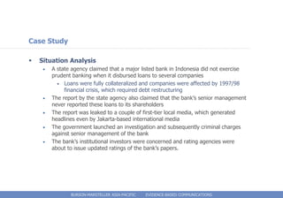 Case Study

   Situation Analysis
     •   A state agency claimed that a major listed bank in Indonesia did not exercise
         prudent banking when it disbursed loans to several companies
           • Loans were fully collateralized and companies were affected by 1997/98
              financial crisis, which required debt restructuring
     •   The report by the state agency also claimed that the bank’s senior management
         never reported these loans to its shareholders
     •   The report was leaked to a couple of first-tier local media, which generated
         headlines even by Jakarta-based international media
     •   The government launched an investigation and subsequently criminal charges
         against senior management of the bank
     •   The bank’s institutional investors were concerned and rating agencies were
         about to issue updated ratings of the bank’s papers.




                BURSON-MARSTELLER ASIA-PACIFIC   EVIDENCE-BASED COMMUNICATIONS
 