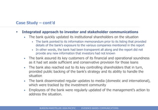 Case Study – cont’d

   Integrated approach to investor and stakeholder communications
     • The bank quickly updated its institutional shareholders on the situation
          •   The bank pointed to its information memorandum prior to its listing that provided
              details of the bank’s exposure to the various companies mentioned in the report
          •   In other words, the bank had been transparent all along and the report did not
              provide any new information that investors had not known
     •   The bank assured its key customers of its financial and operational soundness
         as it had set aside sufficient and conservative provision for those loans
     •   The bank also reached out to its key controlling shareholders that in turn,
         provided public backing of the bank’s strategy and its ability to handle the
         situation
     •   The bank disseminated regular updates to media (domestic and international),
         which were tracked by the investment community
     •   Employees of the bank were regularly updated of the management’s action to
         address the situation.


                BURSON-MARSTELLER ASIA-PACIFIC   EVIDENCE-BASED COMMUNICATIONS
 