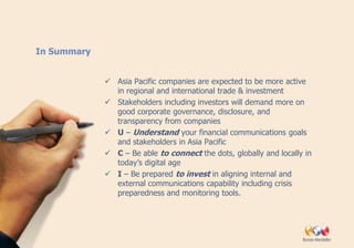 In Summary


              Asia Pacific companies are expected to be more active
               in regional and international trade & investment
              Stakeholders including investors will demand more on
               good corporate governance, disclosure, and
               transparency from companies
              U – Understand your financial communications goals
               and stakeholders in Asia Pacific
              C – Be able to connect the dots, globally and locally in
               today’s digital age
              I – Be prepared to invest in aligning internal and
               external communications capability including crisis
               preparedness and monitoring tools.
 