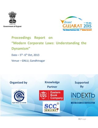 0 | P a g e 
Proceedings Report on 
“Modern Corporate Laws: Understanding the 
Dynamism” 
Date – 5th- 6th Oct, 2013 
Venue – GNLU, Gandhinagar 
Supported 
by 
Knowledge 
Partner 
Knowledge 
Partner 
Supported 
By 
Organized by 
 