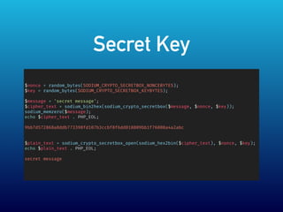Secret Key
$nonce = random_bytes(SODIUM_CRYPTO_SECRETBOX_NONCEBYTES);
$key = random_bytes(SODIUM_CRYPTO_SECRETBOX_KEYBYTES);
$message = 'secret message';
$cipher_text = sodium_bin2hex(sodium_crypto_secretbox($message, $nonce, $key));
sodium_memzero($message);
echo $cipher_text . PHP_EOL;
9bb7d572868a8ddb773398fd107b3ccbf8f6dd010809bb1f76008a4a2abc
$plain_text = sodium_crypto_secretbox_open(sodium_hex2bin($cipher_text), $nonce, $key);
echo $plain_text . PHP_EOL;
secret message
 