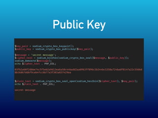 Public Key
$key_pair = sodium_crypto_box_keypair();
$public_key = sodium_crypto_box_publickey($key_pair);
$message = 'secret message';
$cipher_text = sodium_bin2hex(sodium_crypto_box_seal($message, $public_key));
sodium_memzero($message);
echo $cipher_text . PHP_EOL;
03fb2a60f2dbbe74c5f5eb2a9d13ea6a58c44badd2aa0963ff096c5b344bc5358a724badf814fa22c5566d
8b36867ddbf9ceb4fccbb77a3f303a037429ea
$plain_text = sodium_crypto_box_seal_open(sodium_hex2bin($cipher_text), $key_pair);
echo $plain_text . PHP_EOL;
secret message
 