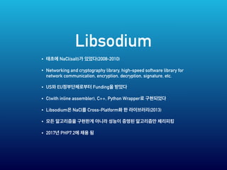 Libsodium
• NaCl(salt) (2008-2010)
• Networking and cryptography library, high-speed software library for
network communication, encryption, decryption, signature, etc.
• US EU Funding
• C(with inline assembler), C++, Python Wrapper
• Libsodium NaCl Cross-Platform (2013)
•
• 2017 PHP7.2
 