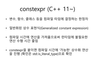 constexpr (C++ 11~)
• 변수, 함수, 클래스 등을 컴파일 타임에 결정하는 한정자
• 일반화된 상수 표현식(Generalized constant expression)
• 컴파일 시간에 연산을 가져옮으로써 런타임에 불필요한
연산 수행 시간 줄임
• constexpr을 붙이면 컴파일 시간에 ‘가능한’ 상수화 연산
을 진행 (확인은 std::is_literal_type)으로 확인
 