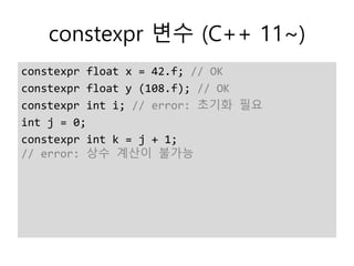 constexpr 변수 (C++ 11~)
constexpr float x = 42.f; // OK
constexpr float y (108.f); // OK
constexpr int i; // error: 초기화 필요
int j = 0;
constexpr int k = j + 1;
// error: 상수 계산이 불가능
 