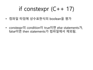 if constexpr (C++ 17)
• 컴파일 타임에 상수표현식의 boolean을 평가
• constexpr의 condition이 true이면 else statements가,
false이면 then statements가 컴파일에서 제외됨.
 