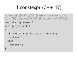 if constexpr (C++ 17)
// int*가 인자로 넘겨지면 else { return t; }가
// 버려짐, pointer가 아니면 return *t가 버려짐.
template <typename T>
auto get_value(T t)
{
if constexpr (std::is_pointer_v<T>)
return *t;
else
return t;
}
 