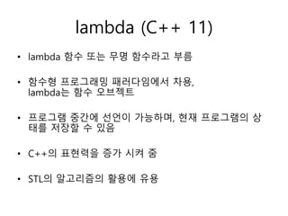 lambda (C++ 11)
• lambda 함수 또는 무명 함수라고 부름
• 함수형 프로그래밍 패러다임에서 차용,
lambda는 함수 오브젝트
• 프로그램 중간에 선언이 가능하며, 현재 프로그램의 상
태를 저장할 수 있음
• C++의 표현력을 증가 시켜 줌
• STL의 알고리즘의 활용에 유용
 