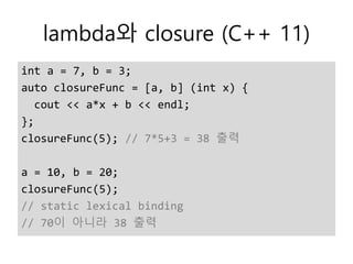 lambda와 closure (C++ 11)
int a = 7, b = 3;
auto closureFunc = [a, b] (int x) {
cout << a*x + b << endl;
};
closureFunc(5); // 7*5+3 = 38 출력
a = 10, b = 20;
closureFunc(5);
// static lexical binding
// 70이 아니라 38 출력
 