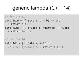 generic lambda (C++ 14)
// for C++ 11
auto iAdd = [] (int a, int b) -> int
{ return a+b; }
auto fAdd = [] (float a, float b) -> float
{ return a+b; }
// for C++ 14
auto Add = [] (auto a, auto b)
/*-> decltype(a+b)*/ { return a+b; }
 