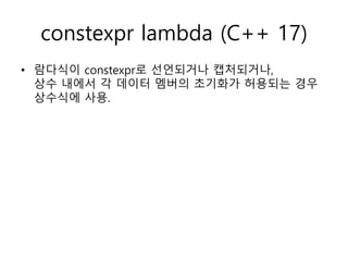 constexpr lambda (C++ 17)
• 람다식이 constexpr로 선언되거나 캡처되거나,
상수 내에서 각 데이터 멤버의 초기화가 허용되는 경우
상수식에 사용.
 