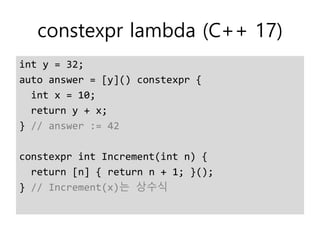 constexpr lambda (C++ 17)
int y = 32;
auto answer = [y]() constexpr {
int x = 10;
return y + x;
} // answer := 42
constexpr int Increment(int n) {
return [n] { return n + 1; }();
} // Increment(x)는 상수식
 