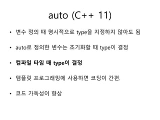 auto (C++ 11)
• 변수 정의 때 명시적으로 type을 지정하지 않아도 됨
• auto로 정의한 변수는 초기화할 때 type이 결정
• 컴파일 타임 때 type이 결정
• 템플릿 프로그래밍에 사용하면 코딩이 간편.
• 코드 가독성이 향상
 