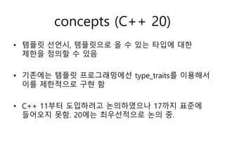 concepts (C++ 20)
• 템플릿 선언시, 템플릿으로 올 수 있는 타입에 대한
제한을 정의할 수 있음
• 기존에는 템플릿 프로그래밍에선 type_traits를 이용해서
이를 제한적으로 구현 함
• C++ 11부터 도입하려고 논의하였으나 17까지 표준에
들어오지 못함. 20에는 최우선적으로 논의 중.
 
