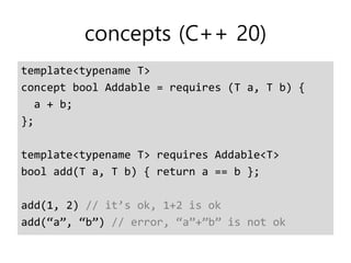 concepts (C++ 20)
template<typename T>
concept bool Addable = requires (T a, T b) {
a + b;
};
template<typename T> requires Addable<T>
bool add(T a, T b) { return a == b };
add(1, 2) // it’s ok, 1+2 is ok
add(“a”, “b”) // error, “a”+”b” is not ok
 