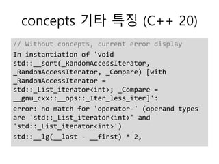 concepts 기타 특징 (C++ 20)
// Without concepts, current error display
In instantiation of 'void
std::__sort(_RandomAccessIterator,
_RandomAccessIterator, _Compare) [with
_RandomAccessIterator =
std::_List_iterator<int>; _Compare =
__gnu_cxx::__ops::_Iter_less_iter]':
error: no match for 'operator-' (operand types
are 'std::_List_iterator<int>' and
'std::_List_iterator<int>')
std::__lg(__last - __first) * 2,
 