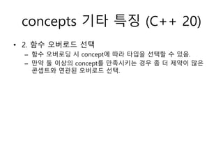 concepts 기타 특징 (C++ 20)
• 2. 함수 오버로드 선택
– 함수 오버로딩 시 concept에 따라 타입을 선택할 수 있음.
– 만약 둘 이상의 concept를 만족시키는 경우 좀 더 제약이 많은
콘셉트와 연관된 오버로드 선택.
 