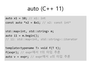 auto (C++ 11)
auto x1 = 10; // x1: int
const auto *x2 = &x1; // x2: const int*
std::map<int, std::string> m;
auto i1 = m.begin();
// i1: std::map<int, std::string>::iterator
template<typename T> void f(T t);
f(expr); // expr에서 T의 타입 추론
auto v = expr; // expr에서 v의 타입 추론
 