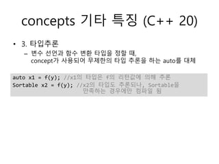concepts 기타 특징 (C++ 20)
• 3. 타입추론
– 변수 선언과 함수 변환 타입을 정할 때,
concept가 사용되어 무제한의 타입 추론을 하는 auto를 대체
auto x1 = f(y); //x1의 타입은 f의 리턴값에 의해 추론
Sortable x2 = f(y); //x2의 타입도 추론되나, Sortable을
만족하는 경우에만 컴파일 됨
 